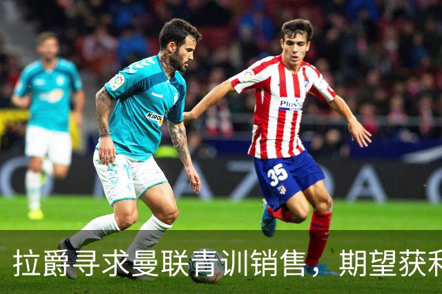 拉爵寻求曼联青训销售，期望获利5000万以对抗竞争对手