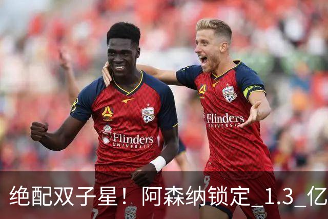绝配双子星！阿森纳锁定 1.3 亿终极补强，完美激活王牌新援